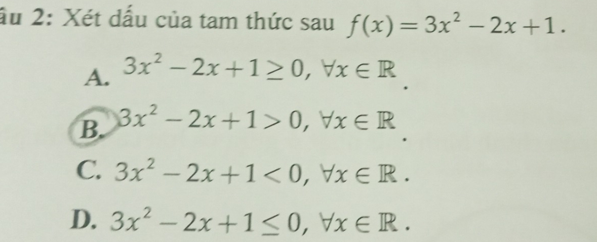 ấu 2: Xét dấu của tam thức sau f(x)=3x^2-2x+1.
A. 3x^2-2x+1≥ 0, forall x∈ R
B. 3x^2-2x+1>0, forall x∈ R
C. 3x^2-2x+1<0</tex>, forall x∈ R.
D. 3x^2-2x+1≤ 0, forall x∈ R.