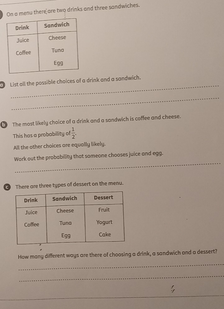 On a menu there are two drinks and three sandwiches. 
_ 
List all the possible choices of a drink and a sandwich. 
_ 
b The most likely choice of a drink and a sandwich is coffee and cheese. 
This has a probability of  1/2 . 
All the other choices are equally likely. 
_ 
Work out the probability that someone chooses juice and egg. 
There are three types of dessert on the menu. 
How many different ways are there of choosing a drink, a sandwich and a dessert? 
_ 
_ 
_