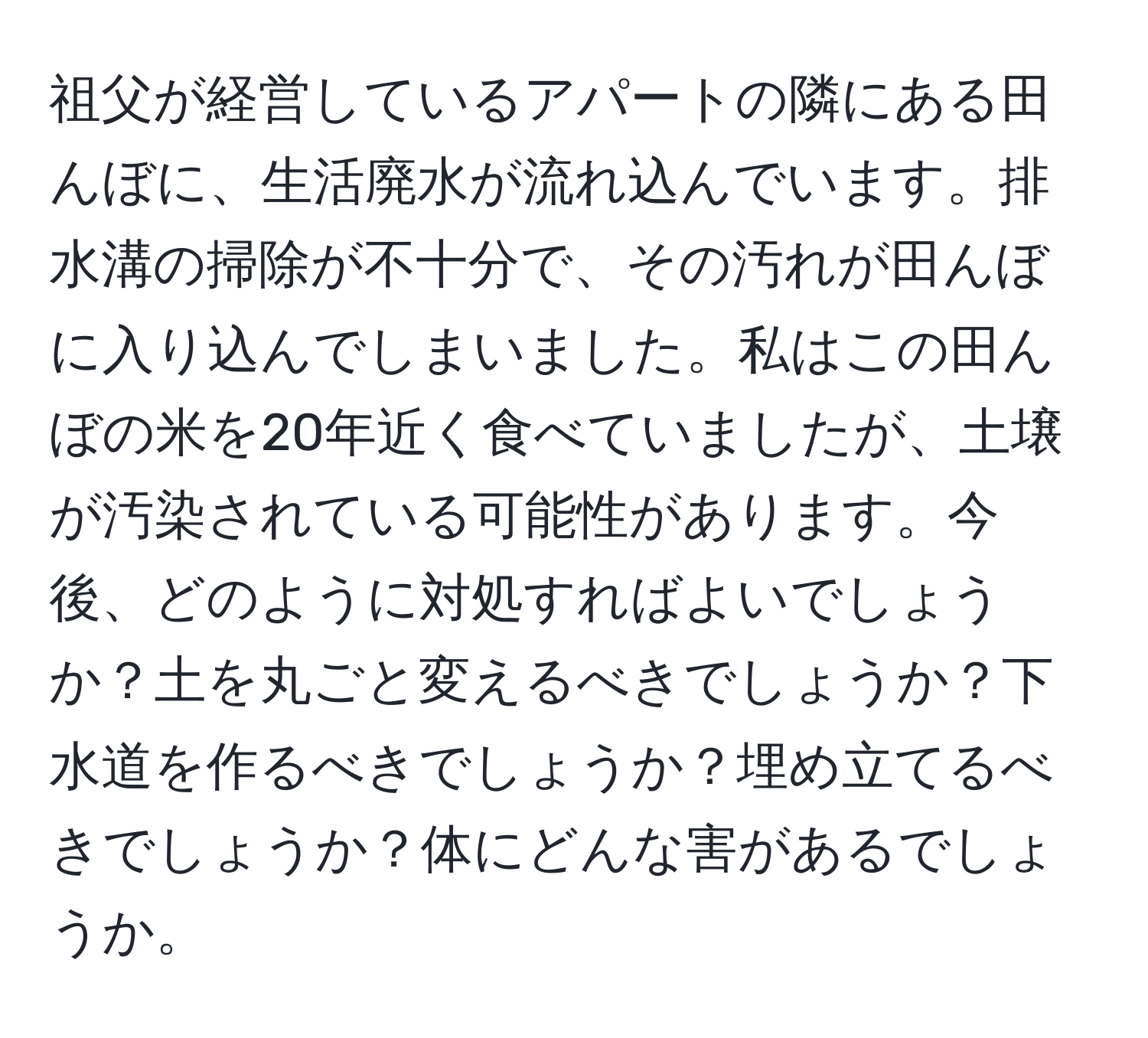 祖父が経営しているアパートの隣にある田んぼに、生活廃水が流れ込んでいます。排水溝の掃除が不十分で、その汚れが田んぼに入り込んでしまいました。私はこの田んぼの米を20年近く食べていましたが、土壌が汚染されている可能性があります。今後、どのように対処すればよいでしょうか？土を丸ごと変えるべきでしょうか？下水道を作るべきでしょうか？埋め立てるべきでしょうか？体にどんな害があるでしょうか。