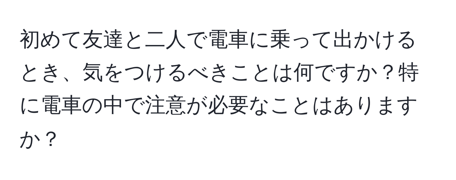 初めて友達と二人で電車に乗って出かけるとき、気をつけるべきことは何ですか？特に電車の中で注意が必要なことはありますか？