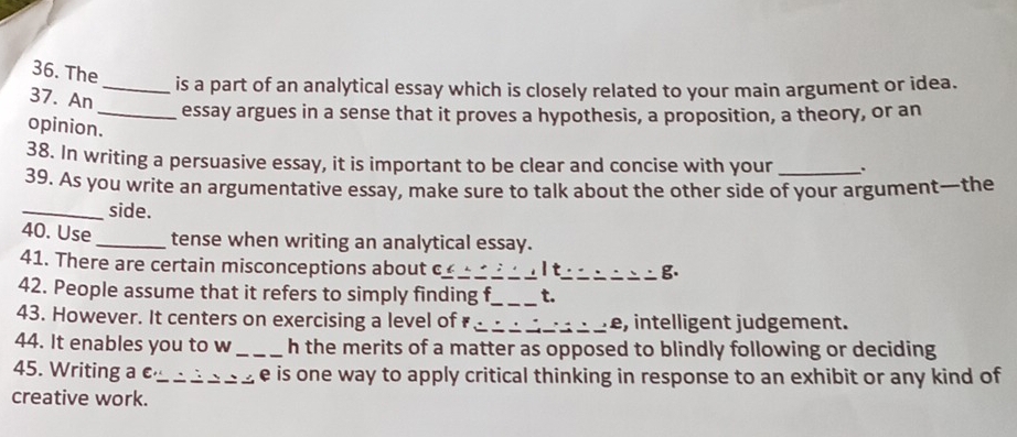 The 
_is a part of an analytical essay which is closely related to your main argument or idea. 
37. An 
_essay argues in a sense that it proves a hypothesis, a proposition, a theory, or an 
opinion. 
38. In writing a persuasive essay, it is important to be clear and concise with your . 
39. As you write an argumentative essay, make sure to talk about the other side of your argument—the 
_side. 
40. Use_ tense when writing an analytical essay. 
41. There are certain misconceptions about c_ It_ B. 
42. People assume that it refers to simply finding f_ t. 
43. However. It centers on exercising a level of ₹ _e, intelligent judgement. 
44. It enables you to w_ h the merits of a matter as opposed to blindly following or deciding 
45. Writing a e_ , e is one way to apply critical thinking in response to an exhibit or any kind of 
creative work.