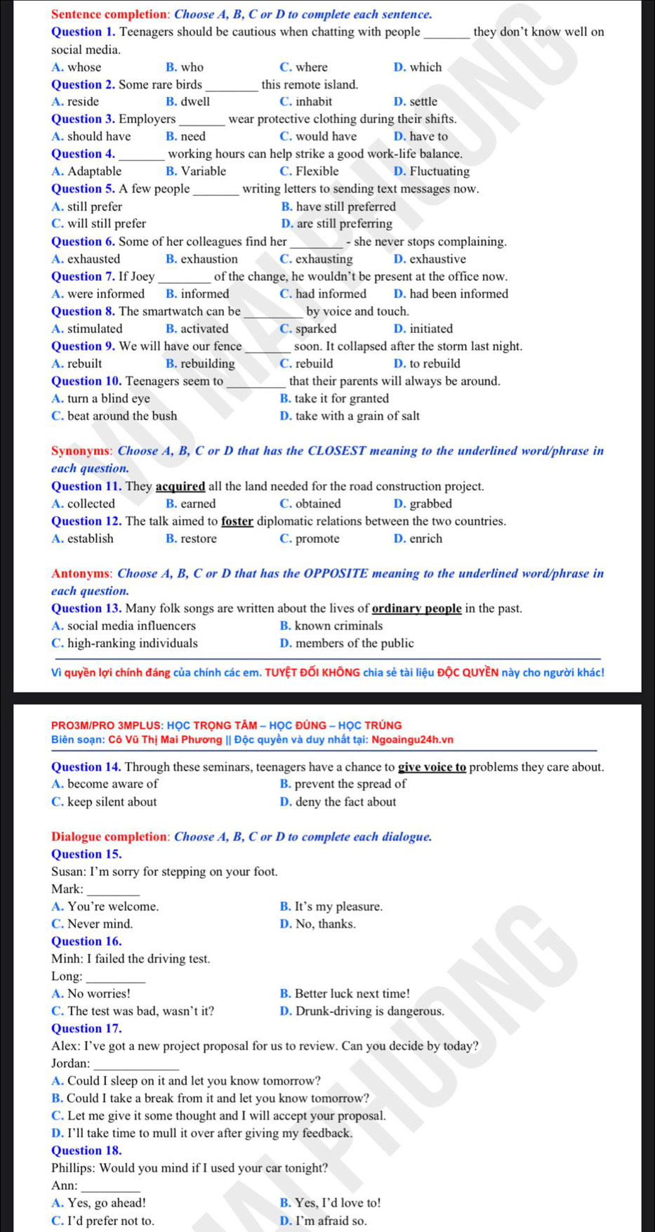 Sentence completion: Choose A, B, C or D to complete each sentence.
Question 1. Teenagers should be cautious when chatting with people _they don’t know well on
social media.
A. whose B. who C. where D. which
Question 2. Some rare birds_ this remote island.
A. reside B. dwell C. inhabit D. settle
Question 3. Employers wear protective clothing during their shifts.
A. should have B. need C. would have D. have to
Question 4._ working hours can help strike a good work-life balance.
A. Adaptable B. Variable C. Flexible D. Fluctuating
Question 5. A few people writing letters to sending text messages now.
A. still prefer B. have still preferred
C. will still prefer D. are still preferring
Question 6. Some of her colleagues find her - she never stops complaining.
A. exhausted B. exhaustion C. exhausting D. exhaustive
Question 7. If Joey _of the change, he wouldn’t be present at the office now.
A. were informed B. informed C. had informed D. had been informed
Question 8. The smartwatch can be by voice and touch.
A. stimulated B. activated C. sparked D. initiated
Question 9. We will have our fence_ soon. It collapsed after the storm last night.
A. rebuilt B. rebuilding C. rebuild D. to rebuild
Question 10. Teenagers seem to that their parents will always be around.
A. turn a blind eye B. take it for granted
C. beat around the bush D. take with a grain of salt
Synonyms: Choose A, B, C or D that has the CLOSEST meaning to the underlined word/phrase in
each question.
Question 11. They acquired all the land needed for the road construction project.
A. collected B. earned C. obtained D. grabbed
Question 12. The talk aimed to foster diplomatic relations between the two countries.
A. establish B. restore C. promote D. enrich
Antonyms: Choose A, B, C or D that has the OPPOSITE meaning to the underlined word/phrase in
each question.
Question 13. Many folk songs are written about the lives of ordinary people in the past.
A. social media influencers B. known criminals
C. high-ranking individuals D. members of the public
Vì quyền lợi chính đáng của chính các em. TUYỆT ĐỐI KHÔNG chia sẻ tài liệu ĐộC QUYÊN này cho người khác!
PRO3M/PRO 3MPLUS: HỌC TRỌNG TÂM - HỌC ĐÚNG - HỌC TRÚNG
Biên soạn: Cô Vũ Thị Mai Phương || Độc quyền và duy nhất tại: Ngoaingu24h.vn
Question 14. Through these seminars, teenagers have a chance to give voice to problems they care about.
A. become aware of B. prevent the spread of
C. keep silent about D. deny the fact about
Dialogue completion: Choose A, B, C or D to complete each dialogue.
Question 15.
Susan: I’m sorry for stepping on your foot.
Mark:
A. You’re welcome. B. It’s my pleasure.
C. Never mind. D. No, thanks.
Question 16.
Minh: I failed the driving test.
Long:_
A. No worries! B. Better luck next time!
C. The test was bad, wasn’t it? D. Drunk-driving is dangerous.
Question 17.
Alex: I’ve got a new project proposal for us to review. Can you decide by today?
Jordan:
A. Could I sleep on it and let you know tomorrow?
B. Could I take a break from it and let you know tomorrow?
C. Let me give it some thought and I will accept your proposal.
D. I’ll take time to mull it over after giving my feedback.
Question 18.
Phillips: Would you mind if I used your car tonight?
Ann:_
A. Yes, go ahead! B. Yes, I’d love to!
C. I’d prefer not to. D. I’m afraid so.
