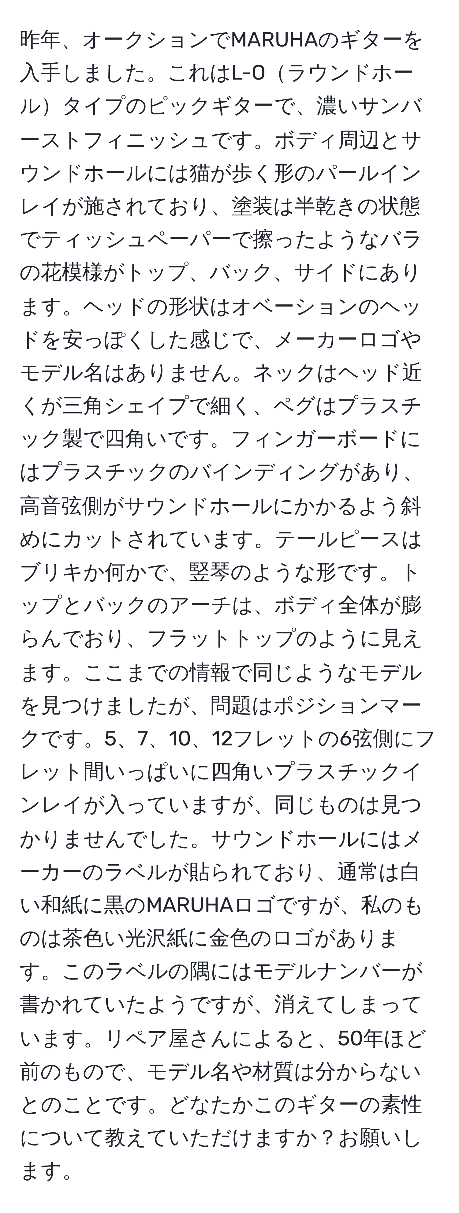 昨年、オークションでMARUHAのギターを入手しました。これはL-Oラウンドホールタイプのピックギターで、濃いサンバーストフィニッシュです。ボディ周辺とサウンドホールには猫が歩く形のパールインレイが施されており、塗装は半乾きの状態でティッシュペーパーで擦ったようなバラの花模様がトップ、バック、サイドにあります。ヘッドの形状はオベーションのヘッドを安っぽくした感じで、メーカーロゴやモデル名はありません。ネックはヘッド近くが三角シェイプで細く、ペグはプラスチック製で四角いです。フィンガーボードにはプラスチックのバインディングがあり、高音弦側がサウンドホールにかかるよう斜めにカットされています。テールピースはブリキか何かで、竪琴のような形です。トップとバックのアーチは、ボディ全体が膨らんでおり、フラットトップのように見えます。ここまでの情報で同じようなモデルを見つけましたが、問題はポジションマークです。5、7、10、12フレットの6弦側にフレット間いっぱいに四角いプラスチックインレイが入っていますが、同じものは見つかりませんでした。サウンドホールにはメーカーのラベルが貼られており、通常は白い和紙に黒のMARUHAロゴですが、私のものは茶色い光沢紙に金色のロゴがあります。このラベルの隅にはモデルナンバーが書かれていたようですが、消えてしまっています。リペア屋さんによると、50年ほど前のもので、モデル名や材質は分からないとのことです。どなたかこのギターの素性について教えていただけますか？お願いします。