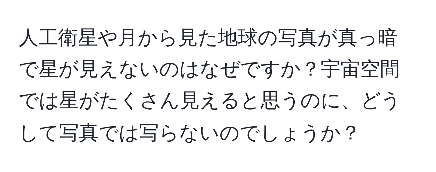 人工衛星や月から見た地球の写真が真っ暗で星が見えないのはなぜですか？宇宙空間では星がたくさん見えると思うのに、どうして写真では写らないのでしょうか？