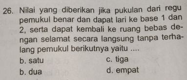 Nilai yang diberikan jika pukulan dari regu
pemukul benar dan dapat lari ke base 1 dan
2, serta dapat kembali ke ruang bebas de-
ngan selamat secara langsung tanpa terha-
lang pemukul berikutnya yaitu ....
b. satu c. tiga
b. dua d. empat