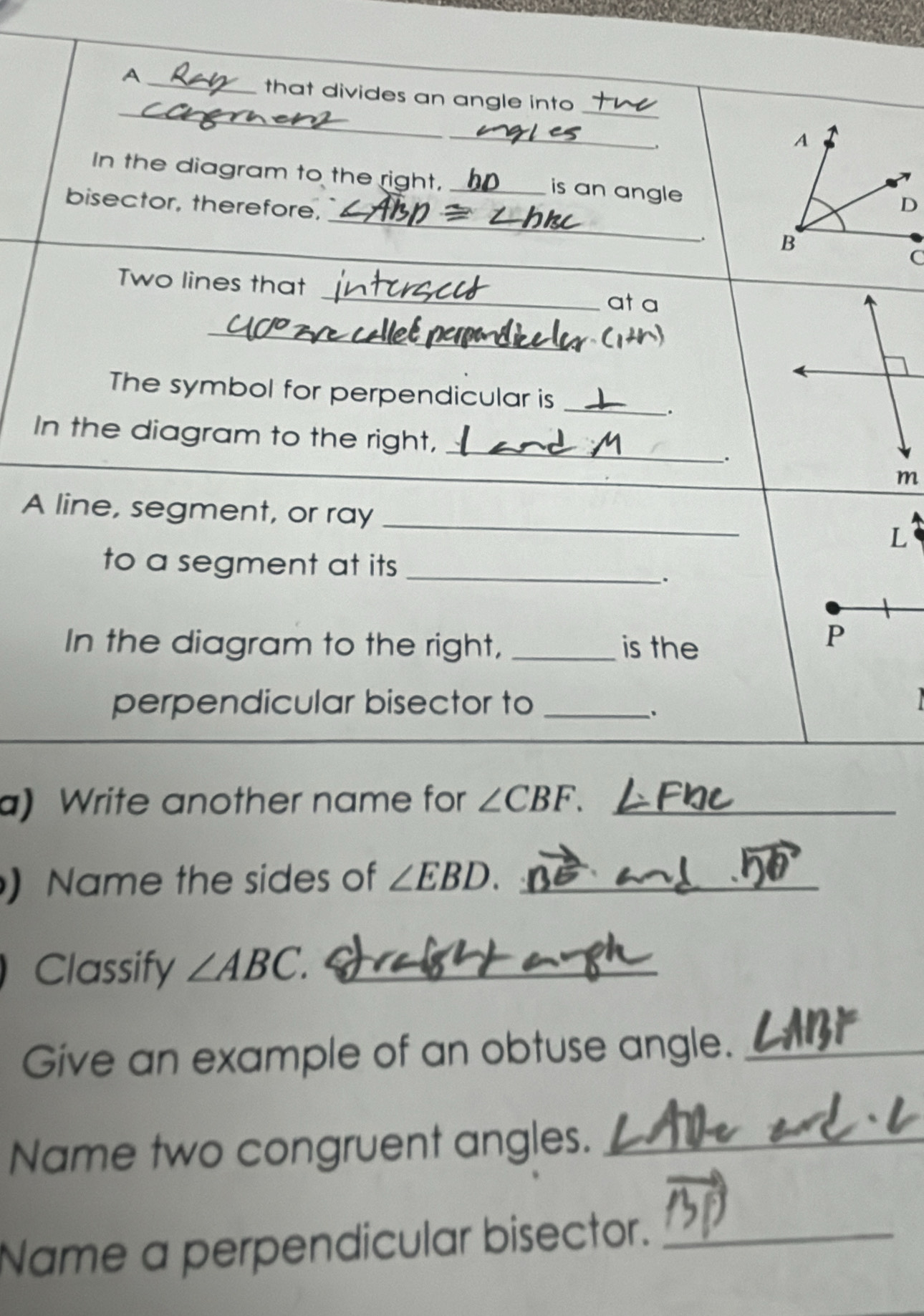 A 
_ 
_that divides an angle into_ 
_ 
, 
In the diagram to the right, _is an angle 
_ 
bisector, therefore, 
_ 
. 
_ 
Two lines that 
at a 
_ 
The symbol for perpendicular is_ 
. 
_ 
In the diagram to the right, _.
m
A line, segment, or ray _L 
to a segment at its _ 
、. 
In the diagram to the right, _is the 
P 
perpendicular bisector to_ 
、. 
a 
a) Write another name for ∠ CBF. _ 
) Name the sides of ∠ EBD. _ 
Classify ∠ ABC. _ 
Give an example of an obtuse angle._ 
Name two congruent angles._ 
Name a perpendicular bisector._