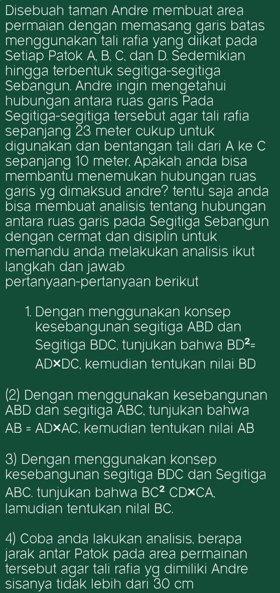 Disebuah taman Andre membuat area 
permaian dengan memasang garis batas 
menggunakan tali rafia yang diikat pada 
Setiap Patok A, B, C, dan D. Sedemikian 
hingga terbentuk segitiga-segitiga 
Sebangun. Andre ingin mengetahui 
hubungan antara ruas garis Pada 
Segitiga-segitiga tersebut agar tali rafia 
sepanjang 23 meter cukup untuk 
digunakan dan bentangan tali dari A ke C
sepanjang 10 meter, Apakah anda bisa 
membantu menemukan hubungan ruas 
garis yg dimaksud andre? tentu saja anda 
bisa membuat analisis tentang hubungan 
antara ruas garis pada Segitiga Sebangun 
dengan cermat dan disiplin untuk 
memandu anda melakukan analisis ikut 
langkah dan jawab 
pertanyaan-pertanyaan berikut 
1. Dengan menggunakan konsep 
kesebangunan segitiga ABD dan 
Segitiga BDC, tunjukan bahwa BD^2=
AD×DC, kemudian tentukan nilai BD
(2) Dengan menggunakan kesebangunan
ABD dan segitiga ABC, tunjukan bahwa
AB=AD* AC , kemudian tentukan nilai AB
3) Dengan menggunakan konsep 
kesebangunan segitiga BDC dan Segitiga
ABC. tunjukan bahwa BC^2 CD* CA. 
lamudian tentukan nilal BC. 
4) Coba anda lakukan analisis, berapa 
jarak antar Patok pada area permainan 
tersebut agar tali rafia yg dimiliki Andre 
sisanya tidak lebih dari 30 cm