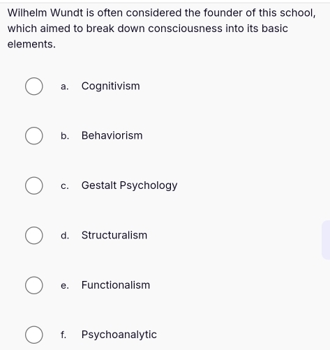 Wilhelm Wundt is often considered the founder of this school,
which aimed to break down consciousness into its basic
elements.
a. Cognitivism
b. Behaviorism
c. Gestalt Psychology
d. Structuralism
e. Functionalism
f. Psychoanalytic