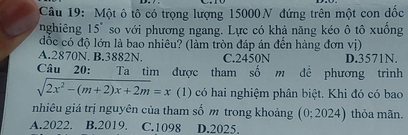 Một ô tô có trọng lượng 15000N đứng trên một con dốc
nghiêng 15° so với phương ngang. Lực có khả năng kéo ô tô xuống
đốc có độ lớn là bao nhiêu? (làm tròn đáp án đến hàng đơn vị)
A. 2870N. B. 3882N. C. 2450N D. 3571N.
Câu 20: Ta tìm được tham số m để phương trình
sqrt(2x^2-(m+2)x+2m)=x (1) có hai nghiệm phân biệt. Khi đó có bao
nhiêu giá trị nguyên của tham số m trong khoảng (0; 2024) thỏa mãn.
A. 2022. B. 2019. C. 1098 D. 2025.