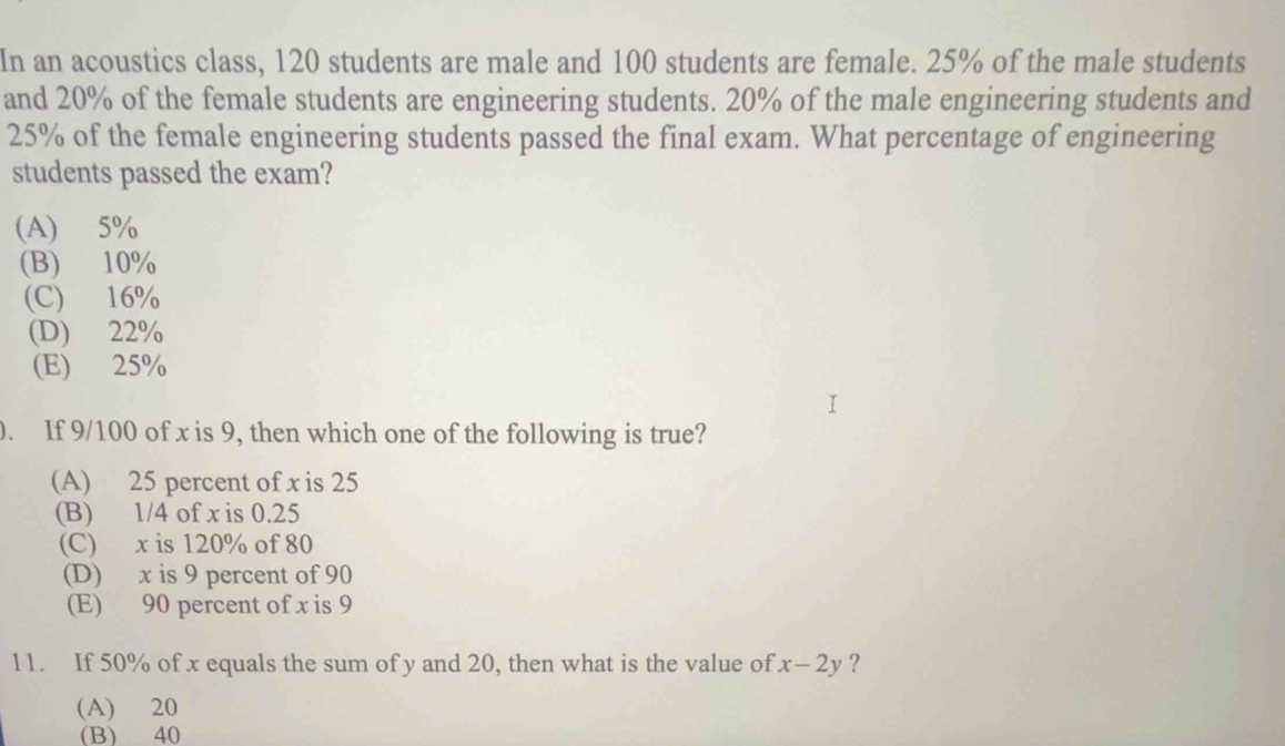 In an acoustics class, 120 students are male and 100 students are female. 25% of the male students
and 20% of the female students are engineering students. 20% of the male engineering students and
25% of the female engineering students passed the final exam. What percentage of engineering
students passed the exam?
(A) 5%
(B) 10%
(C) 16%
(D) 22%
(E) 25%
). If 9/100 of x is 9, then which one of the following is true?
(A) 25 percent of x is 25
(B) 1/4 of x is 0.25
(C) x is 120% of 80
(D) x is 9 percent of 90
(E) 90 percent of x is 9
11. If 50% of x equals the sum of y and 20, then what is the value of x-2y ?
(A) 20
(B) 40