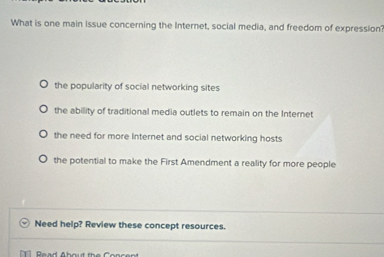 What is one main Issue concerning the Internet, social media, and freedom of expression?
the popularity of social networking sites
the ability of traditional media outlets to remain on the Internet
the need for more Internet and social networking hosts
the potential to make the First Amendment a reality for more people
Need help? Review these concept resources.
Read About the Cencent