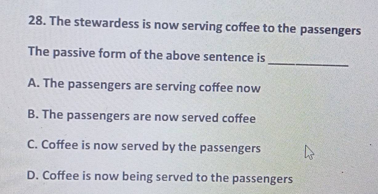 The stewardess is now serving coffee to the passengers
_
The passive form of the above sentence is
A. The passengers are serving coffee now
B. The passengers are now served coffee
C. Coffee is now served by the passengers
D. Coffee is now being served to the passengers