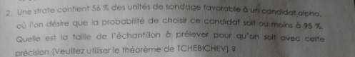 Une strate contient 56 % des unités de sondage favorable à un candidat alpha. 
où l'on désire que la probabilité de choisir ce candidat soit ou moins à 95 %
Quelle est la taille de l'échantillon à prélever pour qu'on soit avec cette 
précision (Veuillez utiliser le théorème de TCHEBICHEV) ?