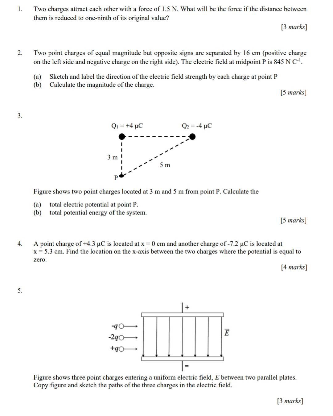 Two charges attract each other with a force of 1.5 N. What will be the force if the distance between
them is reduced to one-ninth of its original value?
[3 marks]
2. Two point charges of equal magnitude but opposite signs are separated by 16 cm (positive charge
on the left side and negative charge on the right side). The electric field at midpoint P is 845NC^(-1).
(a) Sketch and label the direction of the electric field strength by each charge at point P
(b) Calculate the magnitude of the charge.
[5 marks]
3.
Figure shows two point charges located at 3 m and 5 m from point P. Calculate the
(a) total electric potential at point P.
(b) total potential energy of the system.
[5 marks]
4. A point charge of +4.3 µC is located at x=0 cn n  and another charge of -7.2 μC is located at
x=5.3cm a. Find the location on the x-axis between the two charges where the potential is equal to
zero.
[4 marks]
5.
+
-q
E
-2q○
+q○
-
Figure shows three point charges entering a uniform electric field, E between two parallel plates.
Copy figure and sketch the paths of the three charges in the electric field.
[3 marks]