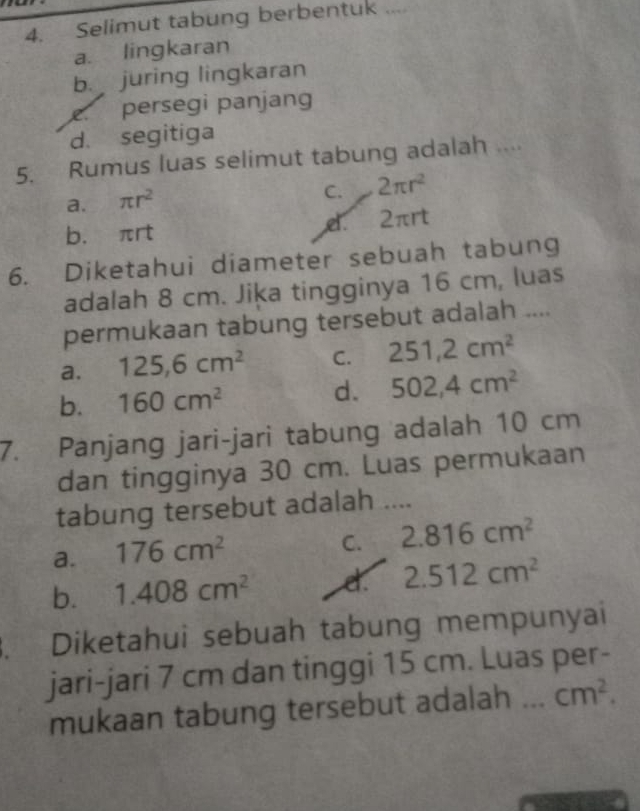 Selimut tabung berbentuk ....
a. lingkaran
b. juring lingkaran
persegi panjang
d. segitiga
5. Rumus luas selimut tabung adalah ....
a. π r^2
C. 2π r^2
b. πrt d. 2πrt
6. Diketahui diameter sebuah tabung
adalah 8 cm. Jiķa tingginya 16 cm, luas
permukaan tabung tersebut adalah ....
a. 125,6cm^2 C. 251,2cm^2
b. 160cm^2 d. 502,4cm^2
7. Panjang jari-jari tabung adalah 10 cm
dan tingginya 30 cm. Luas permukaan
tabung tersebut adalah ....
a. 176cm^2
C. 2.816cm^2
b. 1.408cm^2 d. 2.512cm^2. Diketahui sebuah tabung mempunyai
jari-jari 7 cm dan tinggi 15 cm. Luas per-
mukaan tabung tersebut adalah _ cm^2.