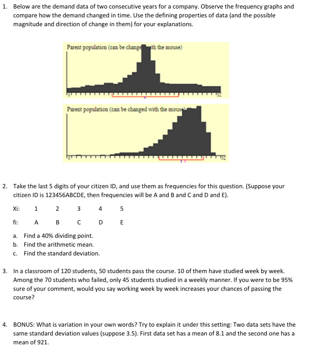 Below are the demand data of two consecutive years for a company. Observe the frequency graphs and 
compare how the demand changed in time. Use the defining properties of data (and the possible 
magnitude and direction of change in them) for your explanations. 
2. Take the last 5 digits of your citizen ID, and use them as frequencies for this question. (Suppose your 
citizen ID is 123456ABCDE, then frequencies will be A and B and C and D and E). 
a. Find a 40% dividing point. 
b. Find the arithmetic mean. 
c. Find the standard deviation. 
3. In a classroom of 120 students, 50 students pass the course. 10 of them have studied week by week. 
Among the 70 students who failed, only 45 students studied in a weekly manner. If you were to be 95%
sure of your comment, would you say working week by week increases your chances of passing the 
course? 
4. BONUS: What is variation in your own words? Try to explain it under this setting: Two data sets have the 
same standard deviation values (suppose 3.5). First data set has a mean of 8.1 and the second one has a 
mean of 921.