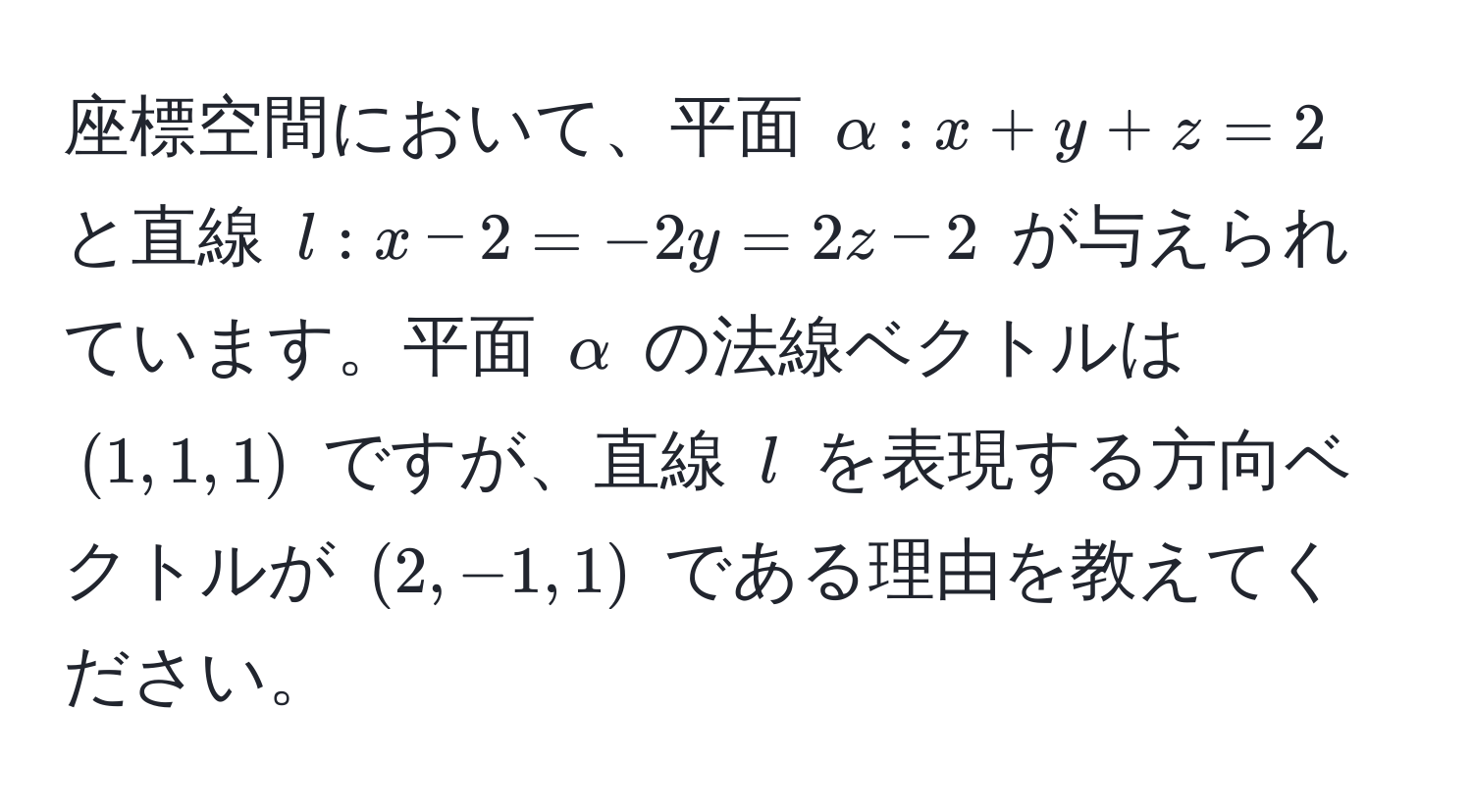 座標空間において、平面 $alpha: x + y + z = 2$ と直線 $l: x - 2 = -2y = 2z - 2$ が与えられています。平面 $alpha$ の法線ベクトルは $(1, 1, 1)$ ですが、直線 $l$ を表現する方向ベクトルが $(2, -1, 1)$ である理由を教えてください。