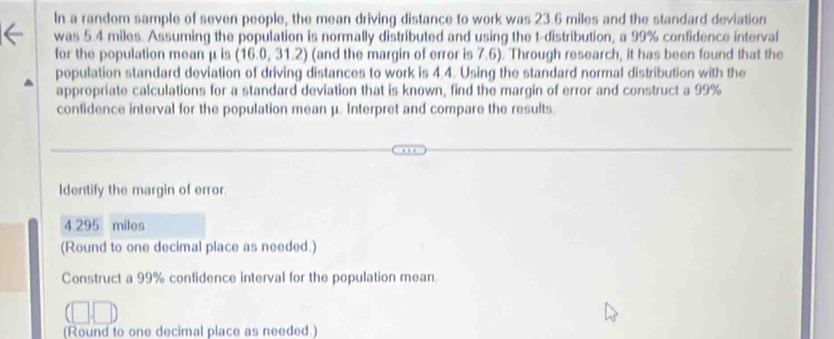 In a random sample of seven people, the mean driving distance to work was 23.6 miles and the standard deviation 
was 5.4 miles. Assuming the population is normally distributed and using the t-distribution, a 99% confidence interval 
for the population mean μ is (16.0,31.2) (and the margin of error is 7.6). Through research, it has been found that the 
population standard deviation of driving distances to work is 4.4. Using the standard normal distribution with the 
appropriate calculations for a standard deviation that is known, find the margin of error and construct a 99%
confidence interval for the population mean μ. Interpret and compare the results. 
Identify the margin of error.
4.295 miles
(Round to one decimal place as needed.) 
Construct a 99% confidence interval for the population mean. 
(Round to one decimal place as needed.)