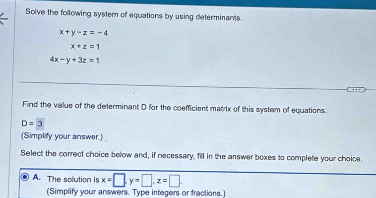 Solve the following system of equations by using determinants.
x+y-z=-4
x+z=1
4x-y+3z=1
Find the value of the determinant D for the coefficient matrix of this system of equations.
D=3
(Simplify your answer.)
Select the correct choice below and, if necessary, fill in the answer boxes to complete your choice.
A. The solution is x=□ , y=□ , z=□. 
(Simplify your answers. Type integers or fractions.)