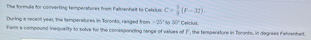 The formula for converting temperatures from Fahrenheit to Celsius: C= 5/9 (F-32). 
During a recent year, the temperatures in Toronto, ranged from -25° to 30° Celcius. 
Form a compound inequality to solve for the corresponding range of values of F, the temperature in Toronto, in degrees Fahrenheit.