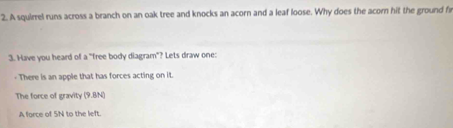 A squirrel runs across a branch on an oak tree and knocks an acorn and a leaf loose. Why does the acorn hit the ground f 
3. Have you heard of a "free body diagram"? Lets draw one: 
There is an apple that has forces acting on it. 
The force of gravity (9.8N) 
A force of 5N to the left.