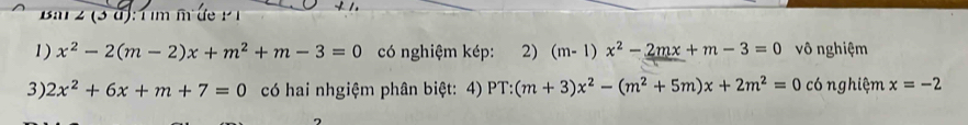 Ban 2 (3 à ) : T m m P 
1) x^2-2(m-2)x+m^2+m-3=0 có nghiệm kép: 2) (m-1)x^2-2mx+m-3=0 vô nghiệm 
3) 2x^2+6x+m+7=0 có hai nhgiệm phân biệt: 4) PT:(m+3)x^2-(m^2+5m)x+2m^2=0c61 g hiemx=-2