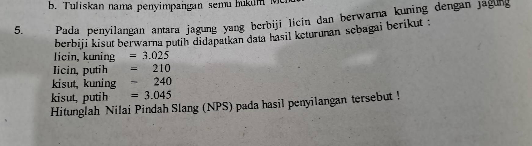 Tuliskan nama penyimpangan semu hukum M 
5. 
Pada penyilangan antara jagung yang berbiji licin dan berwarna kuning dengan jagung 
berbiji kisut berwarna putih didapatkan data hasil keturunan sebagai berikut : 
licin, kuning =3.025
Iicin, putih =210
kisut, kuning =240
kisut, putih =3.045
Hitunglah Nilai Pindah Slang (NPS) pada hasil penyilangan tersebut !