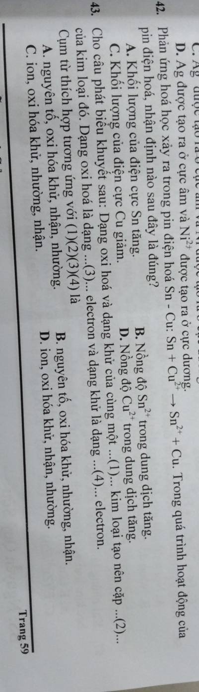 C. Ag được tạo rã ở cạc
D. Ag được tạo ra ở cực âm và Ni^(2+) được tạo ra ở cực dương.
42. Phản ứng hoá học xảy ra trong pin điện hoá Sn-Cu Sn+Cu^(2+)to Sn^(2+)+Cu. Trong quá trình hoạt động của
pin điện hoá, nhận định nào sau đây là đúng?
A. Khối lượng của điện cực Sn tăng. B. Nồng độ Sn^(2+) trong dung dịch tăng.
C. Khối lượng của điện cực Cu giảm. D. Nồng độ Cu^(2+) trong dung dịch tăng.
43. Cho câu phát biểu khuyết sau: Dạng oxi hoá và dạng khử của cùng một ...(1)... kim loại tạo nên cặp ...(2)...
của kim loại đó. Dạng oxi hoá là dạng ...(3)... electron và dạng khử là dạng ...(4)... electron.
Cụm từ thích hợp tương ứng với (1)(2)(3)(4) là
A. nguyên tố, oxi hóa khử, nhận, nhường. B. nguyên tố, oxi hóa khử, nhường, nhận.
C. ion, oxi hóa khử, nhường, nhận. D. ion, oxi hóa khử, nhận, nhường.
Trang 59
