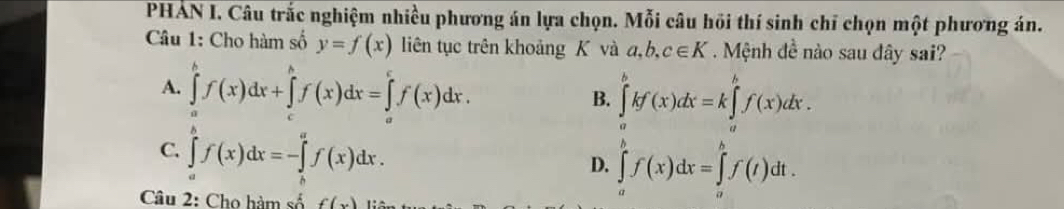 PHÁN I. Câu trắc nghiệm nhiều phương án lựa chọn. Mỗi câu hồi thí sinh chỉ chọn một phương án.
Câu 1: Cho hàm số y=f(x) liên tục trên khoảng K và a, b, c∈ K Mệnh đề nào sau đây sai?
A. ∈tlimits _a^bf(x)dx+∈tlimits _c^bf(x)dx=∈tlimits _a^cf(x)dx.
B. ∈tlimits _a^bkf(x)dx=k∈tlimits _a^bf(x)dx.
C. ∈tlimits _a^bf(x)dx=-∈tlimits _a^af(x)dx.
D. ∈tlimits _a^bf(x)dx=∈tlimits _a^bf(t)dt. 
Câu 2: Cho hàm số f(x)