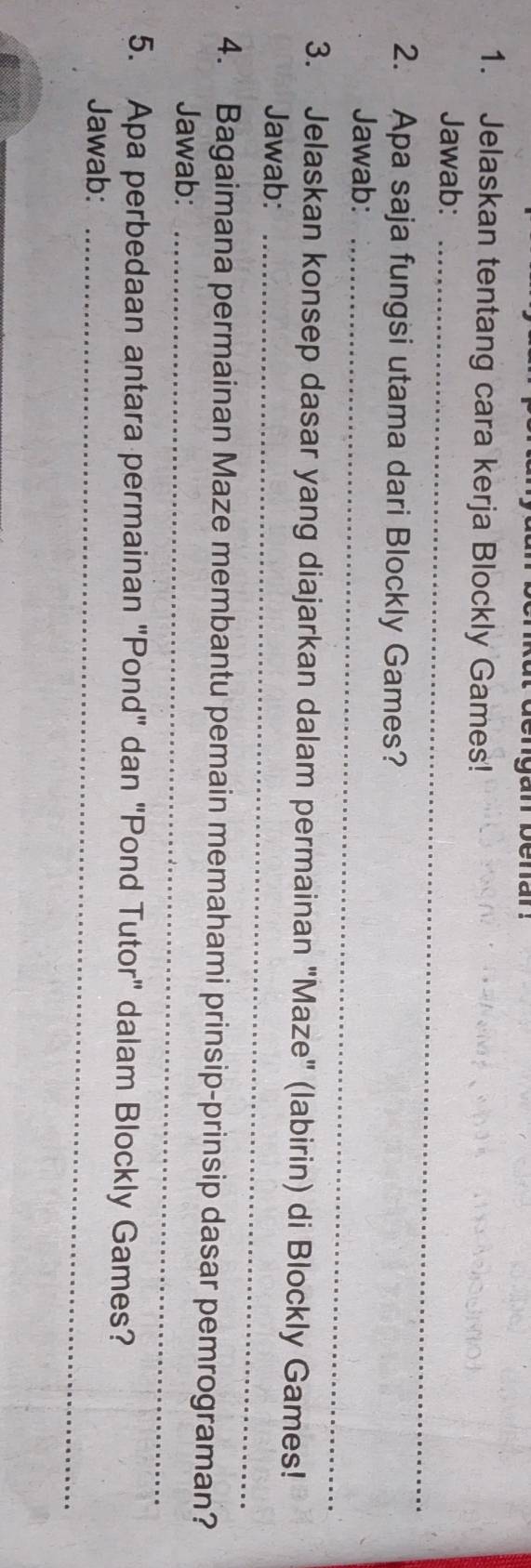 Jelaskan tentang cara kerja Blockly Games! 
Jawab:_ 
2. Apa saja fungsi utama dari Blockly Games? 
Jawab:_ 
3. Jelaskan konsep dasar yang diajarkan dalam permainan "Maze" (labirin) di Blockly Games! 
Jawab:_ 
4. Bagaimana permainan Maze membantu pemain memahami prinsip-prinsip dasar pemrograman? 
Jawab:_ 
5. Apa perbedaan antara permainan "Pond" dan "Pond Tutor" dalam Blockly Games? 
Jawab:_