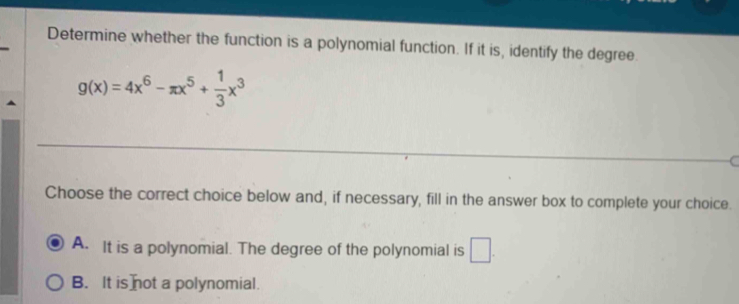 Determine whether the function is a polynomial function. If it is, identify the degree
g(x)=4x^6-π x^5+ 1/3 x^3
C
Choose the correct choice below and, if necessary, fill in the answer box to complete your choice.
A. It is a polynomial. The degree of the polynomial is □ .
B. It is not a polynomial.