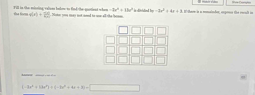 Watch Video Show Examples 
Fill in the missing values below to find the quotient when -2x^4+13x^2 is divided by-2x^2+4x+3. If there is a remainder, express the result in 
the form q(x)+ r(z)/b(z) . Note: you may not need to use all the boxes. 
Answer amengt s out of so
(-2x^4+13x^2)/ (-2x^2+4x+3)=□