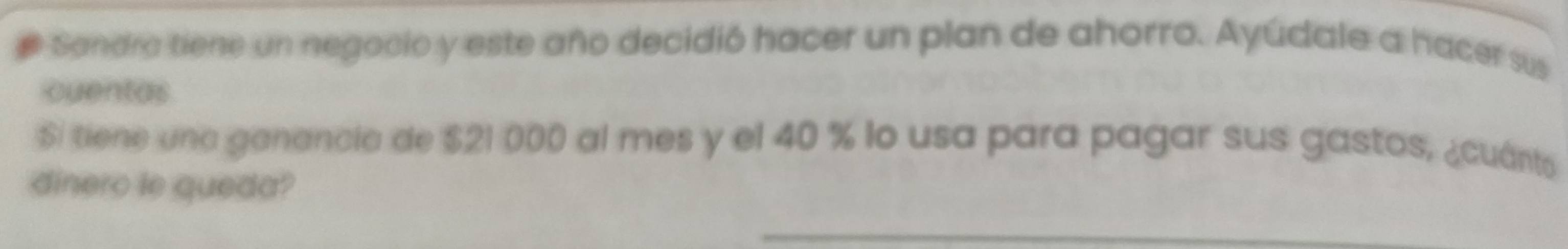 # Sandra tiene un negocio y este año decidió hacer un plan de ahorro. Ayúdale a hacer sus 
cuentas 
Si tiene una ganancia de $21 000 al mes y el 40 % lo usa para pagar sus gastos, ¿cuánts 
dinero le queda?