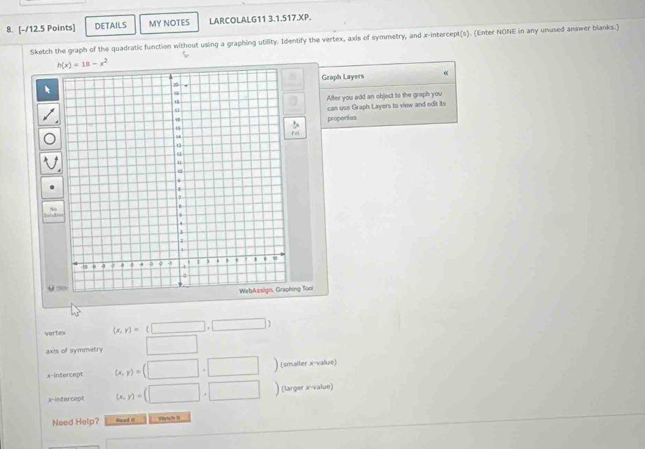 DETAILS MY NOTES LARCOLALG11 3.1.517.XP. 
Sketch the graph of the quadratic function without using a graphing utility. Identify the vertex, axis of symmetry, and x-intercept(s). (Enter NONE in any unused answer blanks.)
h(x)=18-x^2
Graph Layers 
« 
After you add an object to the graph you 
can use Graph Layers to view and edit its 
properties 
A t 
ng Tool 
vertex (x,y)=(□ ,□ )
axis of symmetry° □ 
x-intercept (x,y)=(□ ,□ ) (smaller x -value) 
x-intercept (x,y)=(□ ,□ ) (larger x -value) 
Need Help? Raad II Vrtch I