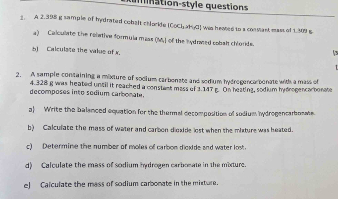 amnation-style questions 
1. A 2.398 g sample of hydrated cobalt chloride (CoCl_2.xH_2O) was heated to a constant mass of 1.309 g. 
a) Calculate the relative formula mass (M_r) of the hydrated cobalt chloride. 
b) Calculate the value of x. 
[3 
2. A sample containing a mixture of sodium carbonate and sodium hydrogencarbonate with a mass of
4.328 g was heated until it reached a constant mass of 3.147 g. On heating, sodium hydrogencarbonate 
decomposes into sodium carbonate. 
a) Write the balanced equation for the thermal decomposition of sodium hydrogencarbonate. 
b) Calculate the mass of water and carbon dioxide lost when the mixture was heated. 
c) Determine the number of moles of carbon dioxide and water lost. 
d) Calculate the mass of sodium hydrogen carbonate in the mixture. 
e) Calculate the mass of sodium carbonate in the mixture.