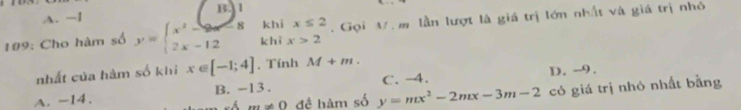 A. -I B. 1
khi x≤ 2
#9: Cho hàm số y=beginarrayl x^2-9x-8 2x-12endarray. khì x>2. Gọi M. m lần lượt là giá trị lớn nhất và giá trị nhỏ
nhất của hàm số khi x∈ [-1;4]. Tính M+m.
A. -14. B. -13. C. -4. D. -9.
m!= 0 đề hàm số y=mx^2-2mx-3m-2 có giá trị nhỏ nhất bằng