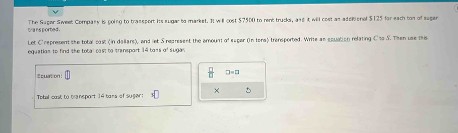 The Sugar Sweet Company is going to transport its sugar to market. It will cost $7500 to rent trucks, and it will cost an additional $125 for each ton of sugar 
transported. 
Let C represent the total cost (in dollars), and let S represent the amount of sugar (in tons) transported. Write an equation relating C to S. Then use this 
equation to find the total cost to transport 14 tons of sugar. 
Equation:
 □ /□   □ =□
× 
Total cost to transport 14 tons of sugar: