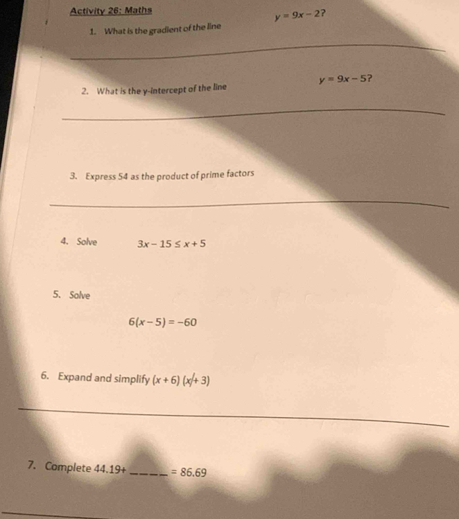 Activity 26: Maths
y=9x-2 ? 
1. What is the gradient of the line 
_
y=9x-5 ? 
2. What is the y-intercept of the line 
_ 
3. Express 54 as the product of prime factors 
_ 
4. Solve 3x-15≤ x+5
5. Solve
6(x-5)=-60
6. Expand and simplify (x+6)(x+3)
_ 
7. Complete 44.19+ _  =86.69
_