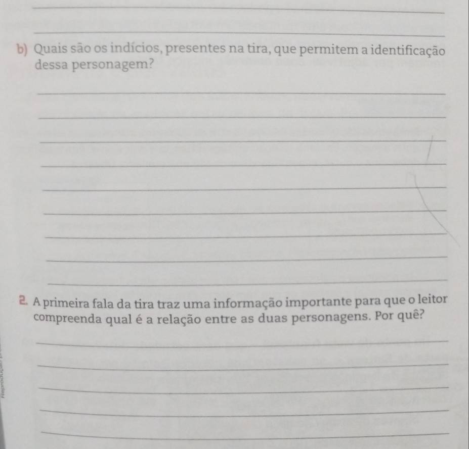 Quais são os indícios, presentes na tira, que permitem a identificação 
dessa personagem? 
_ 
_ 
_ 
_ 
_ 
_ 
_ 
_ 
_ 
2. A primeira fala da tira traz uma informação importante para que o leitor 
compreenda qual é a relação entre as duas personagens. Por quê? 
_ 
_ 
_ 
_ 
_