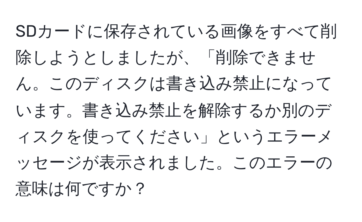 SDカードに保存されている画像をすべて削除しようとしましたが、「削除できません。このディスクは書き込み禁止になっています。書き込み禁止を解除するか別のディスクを使ってください」というエラーメッセージが表示されました。このエラーの意味は何ですか？