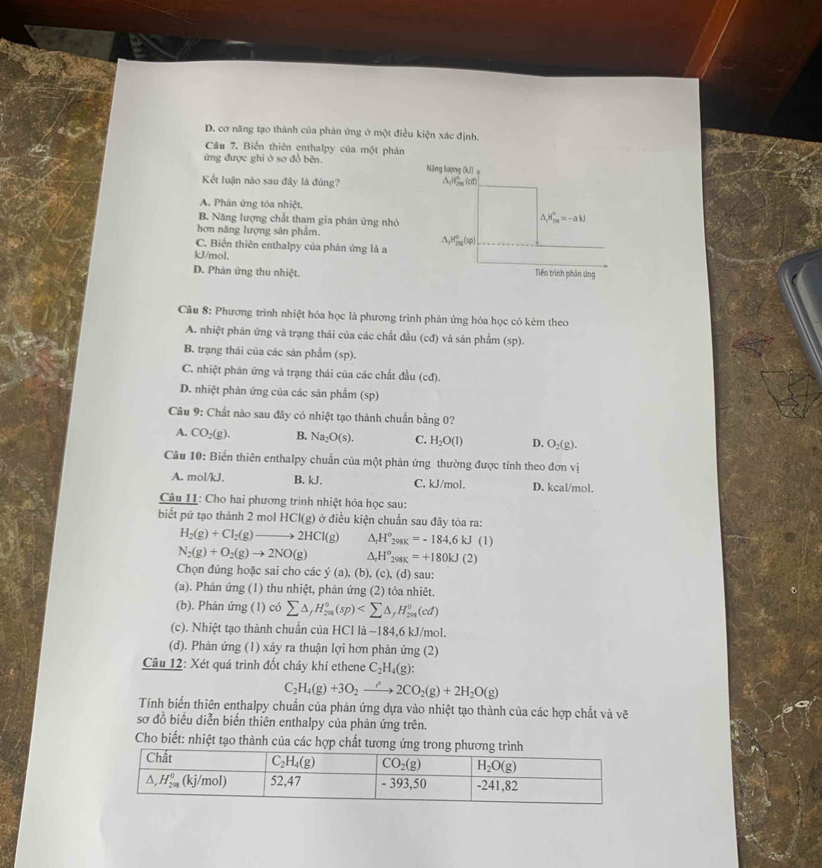 D. cơ năng tạo thành của phản ứng ở một điều kiện xác định.
Câu 7. Biến thiên enthalpy của một phản
ứng được ghi ở sơ đồ bên. 
Kết luận nào sau đây là đúng?
A. Phản ứng tỏa nhiệt.
B. Năng lượng chất tham gia phản ứng nhỏ
hơn năng lượng sản phẩm.
C. Biến thiên enthalpy của phản ứng là a
kJ/mol.
D. Phản ứng thu nhiệt.
Câu 8: Phương trình nhiệt hóa học là phương trình phản ứng hóa học có kèm theo
A. nhiệt phản ứng và trạng thái của các chất đầu (cđ) và sản phẩm (sp).
B. trạng thái của các sản phẩm (sp).
C. nhiệt phản ứng và trạng thái của các chất đầu (cd).
D. nhiệt phản ứng của các sản phẩm (sp)
Câu 9: Chất nào sau đây có nhiệt tạo thành chuẩn bằng 0?
A. CO_2(g). B. Na_2O(s). C. H_2O(l) D. O_2(g).
Câu 10: Biến thiên enthalpy chuẩn của một phản ứng thường được tính theo đơn vị
A. mol/kJ, B. kJ. C. kJ/mol. D. kcal/mol.
Câu 11: Cho hai phương trình nhiệt hóa học sau:
biết pứ tạo thành 2 mol HCI(g) ) ở điều kiện chuẩn sau đây tỏa ra:
H_2(g)+Cl_2(g)to 2HCl(g) △ _rH°_298K=-184,6kJ(1)
N_2(g)+O_2(g)to 2NO(g) △ _rH^o_298K=+180kJ(2)
Chọn đúng hoặc sai cho các y(a), (b ), (c), (d) sau:
(a). Phản ứng (1) thu nhiệt, phản ứng (2) tỏa nhiêt.
(b). Phản ứng (1) có sumlimits △ _fH_(298)^0(sp)
(c). Nhiệt tạo thành chuẩn của H |C||a-18 4,6 kJ/mol.
(d). Phản ứng (1) xảy ra thuận lợi hơn phản ứng (2)
Câu 12: Xét quá trình đốt cháy khí ethene C_2H_4(g):
C_2H_4(g)+3O_2to 2CO_2(g)+2H_2O(g)
Tính biến thiên enthalpy chuẩn của phản ứng dựa vào nhiệt tạo thành của các hợp chất và vẽ
sơ đồ biểu diễn biến thiên enthalpy của phản ứng trên.
Cho biết: nhiệt tạo thành của các hợp chất tương ứn