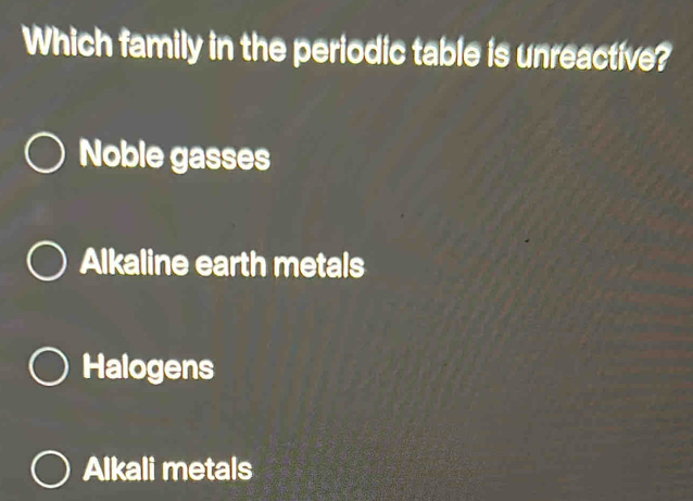 Which family in the periodic table is unreactive?
Noble gasses
Alkaline earth metals
Halogens
Alkali metals