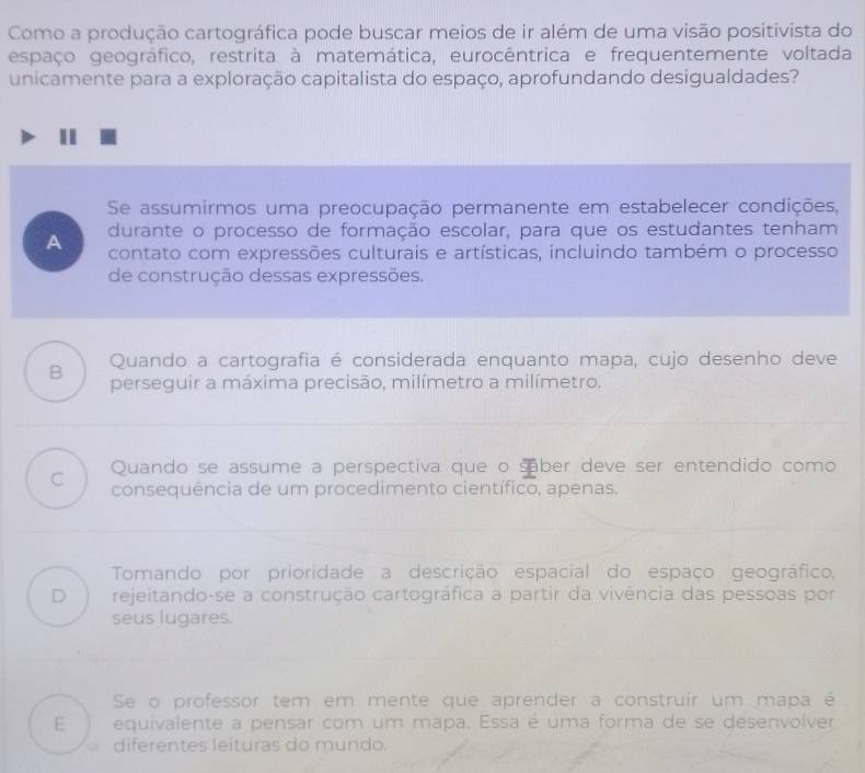 Como a produção cartográfica pode buscar meios de ir além de uma visão positivista do
espaço geográfico, restrita à matemática, eurocêntrica e frequentemente voltada
unicamente para a exploração capitalista do espaço, aprofundando desigualdades?
Se assumirmos uma preocupação permanente em estabelecer condições,
durante o processo de formação escolar, para que os estudantes tenham
A contato com expressões culturais e artísticas, incluindo também o processo
de construção dessas expressões.
B Quando a cartografia é considerada enquanto mapa, cujo desenho deve
perseguir a máxima precisão, milímetro a milímetro.
C Quando se assume a perspectiva que o saber deve ser entendido como
consequência de um procedimento científico, apenas.
Tomando por prioridade a descrição espacial do espaço geográfico,
D rejeitando-se a construção cartográfica a partir da vivência das pessoas por
seus lugares.
Se o professor tem em mente que aprender a construir um mapa é
E equivalente a pensar com um mapa. Essa é uma forma de se desenvolver
diferentes leituras do mundo.