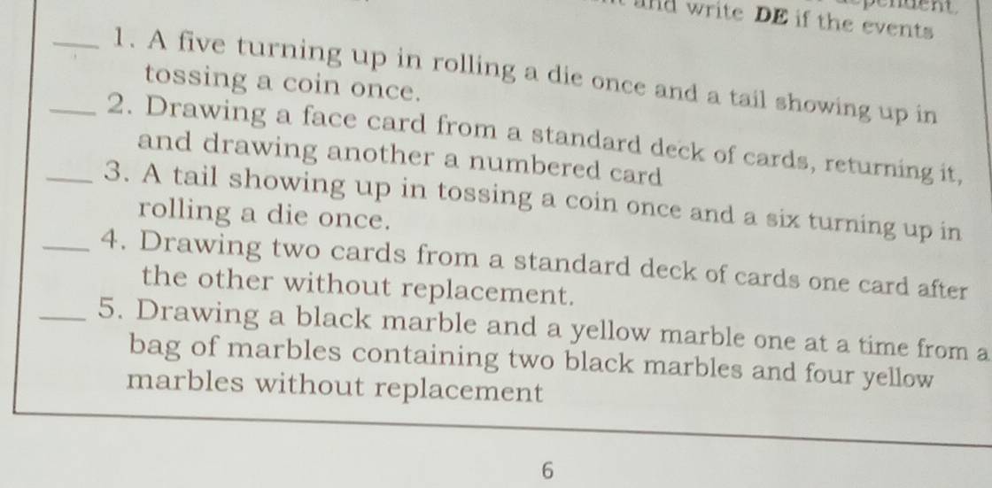 write DE if the events 
_1. A five turning up in rolling a die once and a tail showing up in 
tossing a coin once. 
_2. Drawing a face card from a standard deck of cards, returning it, 
and drawing another a numbered card 
_3. A tail showing up in tossing a coin once and a six turning up in 
rolling a die once. 
_4. Drawing two cards from a standard deck of cards one card after 
the other without replacement. 
_5. Drawing a black marble and a yellow marble one at a time from a 
bag of marbles containing two black marbles and four yellow 
marbles without replacement 
6