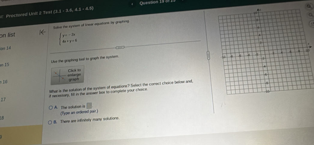 st Proctored Unit 2 Test (3,1-3,6,4,1-4,5)
Solve the system of linear equations by graphing.
on list
beginarrayl y=-2x 4x+y=6endarray.
on 14
n 15 Use the graphing tool to graph the system.
Click to
enlarge
16
graph
What is the solution of the system of equations? Select the correct choice below and,
17 if necessary, fill in the answer box to complete your choice.
A. The solution is □ . 
18 (Type an ordered pair.)
B. There are infinitely many solutions.