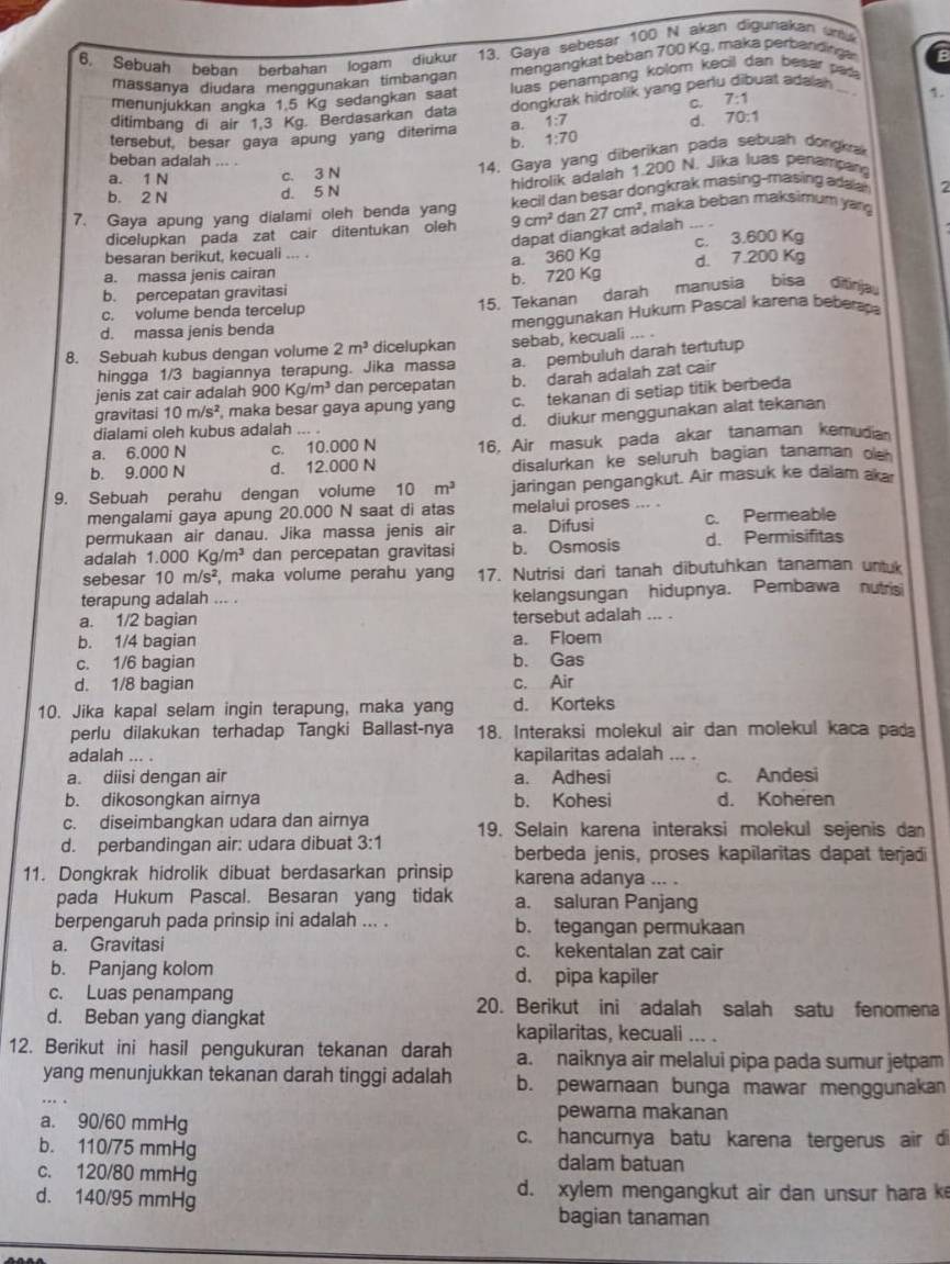 Sebuah beban berbahan logam diukur 13. Gaya sebesar 100 N akan digunakan unt
massanya diudara menogunakan timbangan mengangkat beban 700 Kg, maka perbandingán
menunjukkan angka 1.5 Kg sedangkan saat luas penampang kolom kecil dan besar pal
dongkrak hidrolik yang perlu dibuat adalah
C. 7:1
1.
ditimbang di air 1.3 Kg. Berdasarkan data
tersebut, besar gaya apung yang diterima a. 1:7 d. 70:1
b. 1:70
c. 3 N 14. Gaya yang diberikan pada sebuah dongkrak
beban adalah
a. 1 N
b. 2 N d. 5 N hidrolik adalah 1.200 N. Jika luas penampan
7. Gaya apung yang dialami oleh benda yang 9cm^2 kecil dan besar dongkrak masing-masing ads ar 2
dicelupkan pada zat cair ditentukan oleh dan 27cm^2 maka beban maksimum yang
dapat diangkat adalah
besaran berikut, kecuali ,. .
a. 3 50 Kg c. 3.600 Kg
a. massa jenis cairan d. 7.200 Kg
b. 720K
b. percepatan gravitasi
15. Tekanan darah manusia bisa ditinija
c. volume benda tercelup
d. massa jenis benda menggunakan Hukum Pascal karena beberapa
8. Sebuah kubus dengan volume 2m^3 dicelupkan sebab, kecuali ... 
hingga 1/3 bagiannya terapung. Jika massa a. pembuluh darah tertutup
jenis zat cair adalah 900Kg/m^3 dan percepatan b. darah adalah zat cair
gravitasi 10m/s^2 , maka besar gaya apung yang c. tekanan di setiap titik berbeda
dialami oleh kubus adalah ,.. . d. diukur menggunakan alat tekanan
a. 6.000 N c. 10.000 N 16. Air masuk pada akar tanaman kemudia
b. 9.000 N d. 12.000 N disalurkan ke seluruh bagian tanaman oe  
9. Sebuah perahu dengan volume 10m^3 jaringan pengangkut. Air masuk ke dalam aka
mengalami gaya apung 20.000 N saat di atas melalui proses
permukaan air danau. Jika massa jenis air a. Difusi c. Permeable
adalah 1.000Kg/m^3 dan percepatan gravitasi b. Osmosis d. Permisifitas
sebesar 10m/s^2 , maka volume perahu yan 17. Nutrisi dari tanah dibutuhkan tanaman untuk
terapung adalah ... . kelangsungan hidupnya. Pembawa nutrisi
a. 1/2 bagian tersebut adalah ... .
b. 1/4 bagian a. Floem
c. 1/6 bagian b. Gas
d. 1/8 bagian c. Air
10. Jika kapal selam ingin terapung, maka yang d. Korteks
perlu dilakukan terhadap Tangki Ballast-nya 18. Interaksi molekul air dan molekul kaca pada
adalah .. . kapilaritas adalah
a. diisi dengan air a. Adhesi c. Andesi
b. dikosongkan airnya b. Kohesi d. Koheren
c. diseimbangkan udara dan airnya
d. perbandingan air: udara dibuat 3:1 19. Selain karena interaksi molekul sejenis dan
berbeda jenis, proses kapilaritas dapat terjadi
11. Dongkrak hidrolik dibuat berdasarkan prinsip karena adanya ... .
pada Hukum Pascal. Besaran yang tidak a. saluran Panjang
berpengaruh pada prinsip ini adalah ... . b. tegangan permukaan
a. Gravitasi c. kekentalan zat cair
b. Panjang kolom d. pipa kapiler
c. Luas penampang 20. Berikut ini adalah salah satu fenomena
d. Beban yang diangkat kapilaritas, kecuali ... .
12. Berikut ini hasil pengukuran tekanan darah a. naiknya air melalui pipa pada sumur jetpam
yang menunjukkan tekanan darah tinggi adalah b. pewarnaan bunga mawar menggunakan
a. 90/60 mmHg pewarna makanan
c. hancurya batu karena tergerus air d
b. 110/75 mmHg dalam batuan
c. 120/80 mmHg
d. 140/95 mmHg
d. xylem mengangkut air dan unsur hara k
bagian tanaman