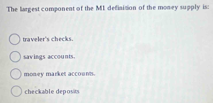 The largest component of the M1 definition of the money supply is:
traveler's checks.
savings accounts.
money market accounts.
checkable deposits