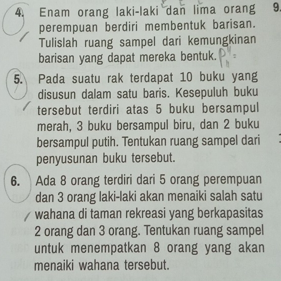 Enam orang laki-laki dan lima orang 9. 
perempuan berdiri membentuk barisan. 
Tulislah ruang sampel dari kemungkinan 
barisan yang dapat mereka bentuk. 
5. Pada suatu rak terdapat 10 buku yang 
disusun dalam satu baris. Kesepuluh buku 
tersebut terdiri atas 5 buku bersampul 
merah, 3 buku bersampul biru, dan 2 buku 
bersampul putih. Tentukan ruang sampel dari 
penyusunan buku tersebut. 
6. Ada 8 orang terdiri dari 5 orang perempuan 
dan 3 orang laki-laki akan menaiki salah satu 
wahana di taman rekreasi yang berkapasitas
2 orang dan 3 orang. Tentukan ruang sampel 
untuk menempatkan 8 orang yang akan 
menaiki wahana tersebut.