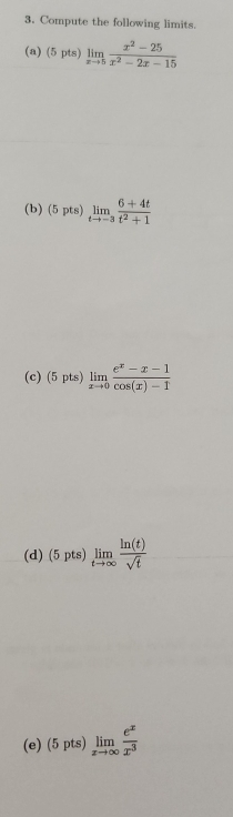 Compute the following limits. 
(a) (5pts) limlimits _xto 5 (x^2-25)/x^2-2x-15 
(b) (5pts)limlimits _tto -3 (6+4t)/t^2+1 
(c) (5pts)limlimits _xto 0 (e^x-x-1)/cos (x)-1 
(d) (5pts)limlimits _tto ∈fty  ln (t)/sqrt(t) 
(e) 5pts limlimits _xto ∈fty  e^x/x^3 