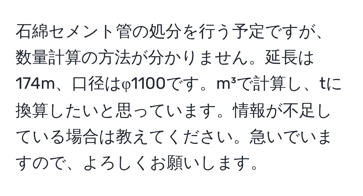 石綿セメント管の処分を行う予定ですが、数量計算の方法が分かりません。延長は174m、口径はφ1100です。m³で計算し、tに換算したいと思っています。情報が不足している場合は教えてください。急いでいますので、よろしくお願いします。